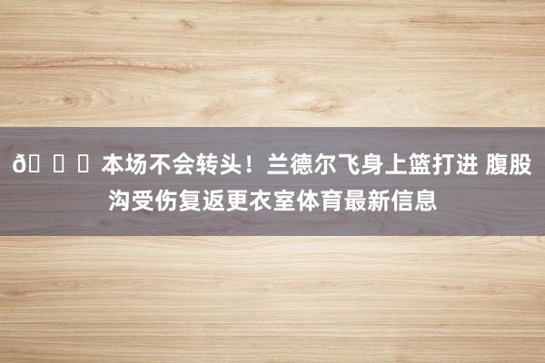 🙏本场不会转头！兰德尔飞身上篮打进 腹股沟受伤复返更衣室体育最新信息