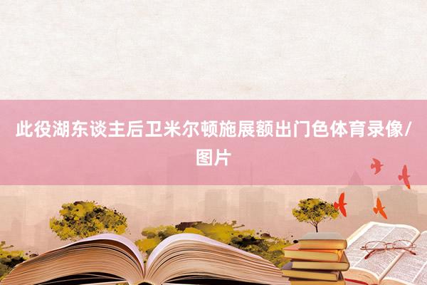 此役湖东谈主后卫米尔顿施展额出门色体育录像/图片