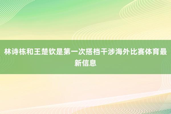 林诗栋和王楚钦是第一次搭档干涉海外比赛体育最新信息
