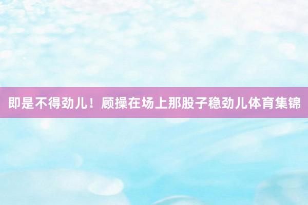 即是不得劲儿！顾操在场上那股子稳劲儿体育集锦