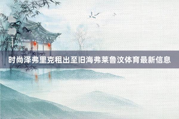 时尚泽弗里克租出至旧海弗莱鲁汶体育最新信息