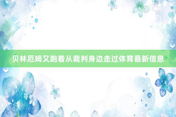 贝林厄姆又跑着从裁判身边走过体育最新信息