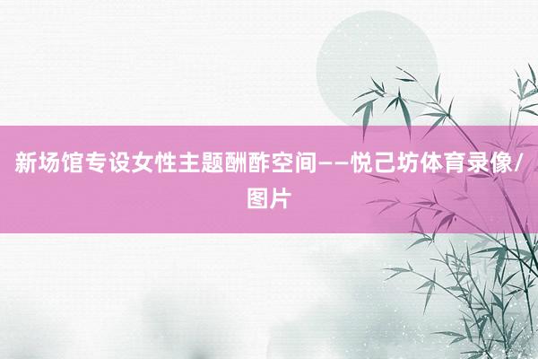 新场馆专设女性主题酬酢空间——悦己坊体育录像/图片