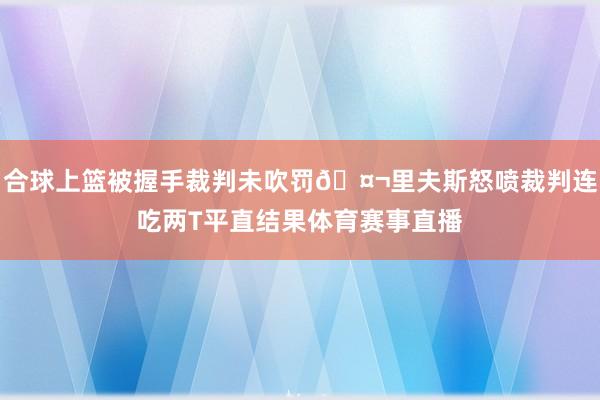 合球上篮被握手裁判未吹罚🤬里夫斯怒喷裁判连吃两T平直结果体育赛事直播