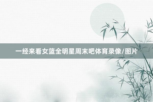 一经来看女篮全明星周末吧体育录像/图片