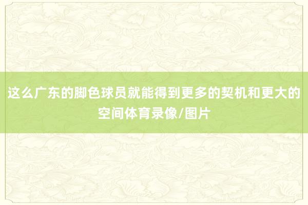 这么广东的脚色球员就能得到更多的契机和更大的空间体育录像/图片
