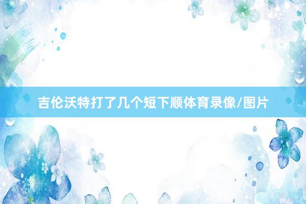 吉伦沃特打了几个短下顺体育录像/图片