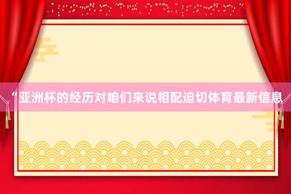 “亚洲杯的经历对咱们来说相配迫切体育最新信息