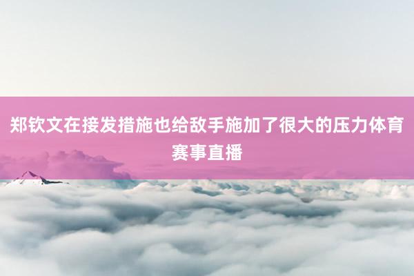 郑钦文在接发措施也给敌手施加了很大的压力体育赛事直播