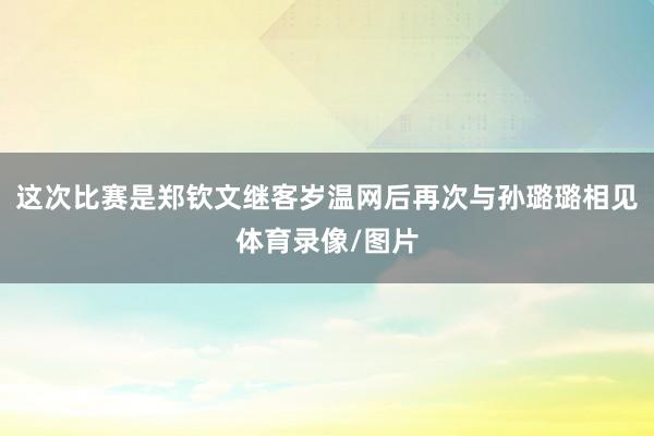 这次比赛是郑钦文继客岁温网后再次与孙璐璐相见体育录像/图片