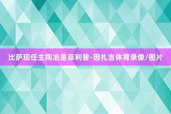 比萨现任主陶冶是菲利普-因扎吉体育录像/图片