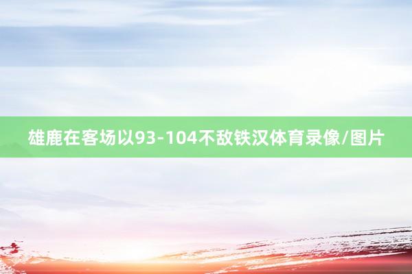 雄鹿在客场以93-104不敌铁汉体育录像/图片