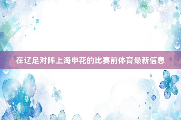 在辽足对阵上海申花的比赛前体育最新信息