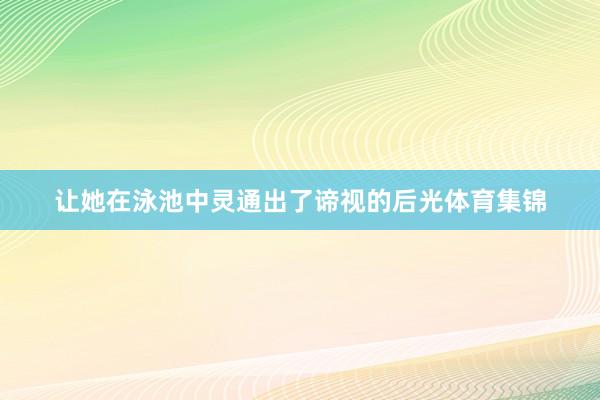 让她在泳池中灵通出了谛视的后光体育集锦