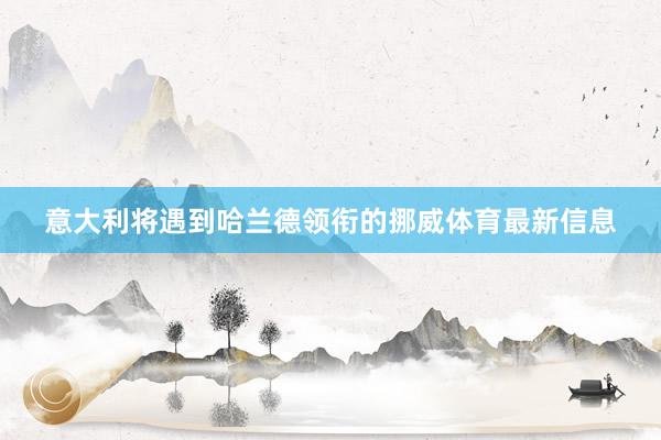 意大利将遇到哈兰德领衔的挪威体育最新信息