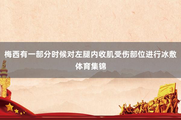 梅西有一部分时候对左腿内收肌受伤部位进行冰敷体育集锦