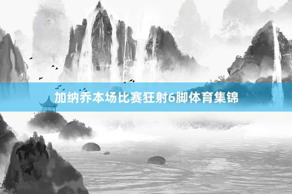加纳乔本场比赛狂射6脚体育集锦