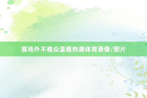赛场外不雅众温雅热潮体育录像/图片