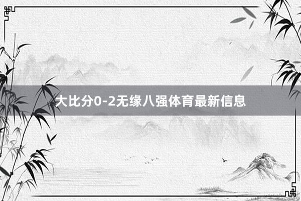 大比分0-2无缘八强体育最新信息