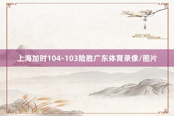 上海加时104-103险胜广东体育录像/图片