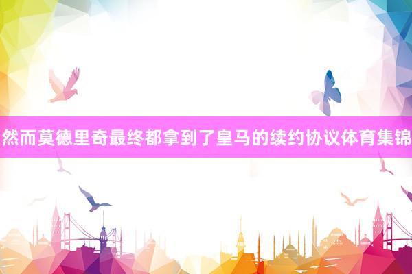 然而莫德里奇最终都拿到了皇马的续约协议体育集锦