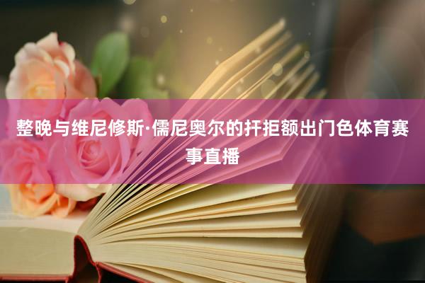 整晚与维尼修斯·儒尼奥尔的扞拒额出门色体育赛事直播