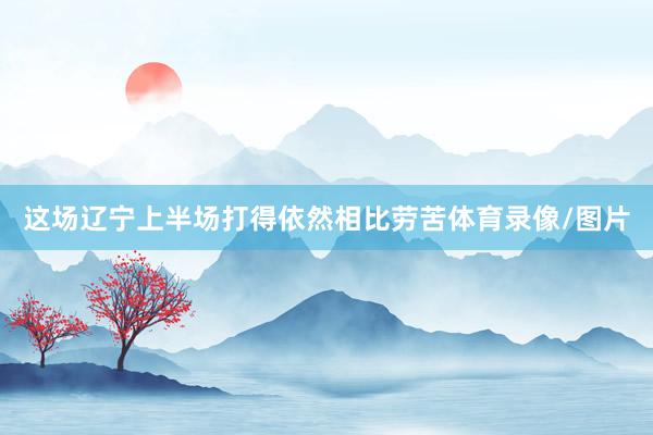 这场辽宁上半场打得依然相比劳苦体育录像/图片