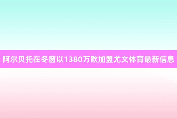 阿尔贝托在冬窗以1380万欧加盟尤文体育最新信息
