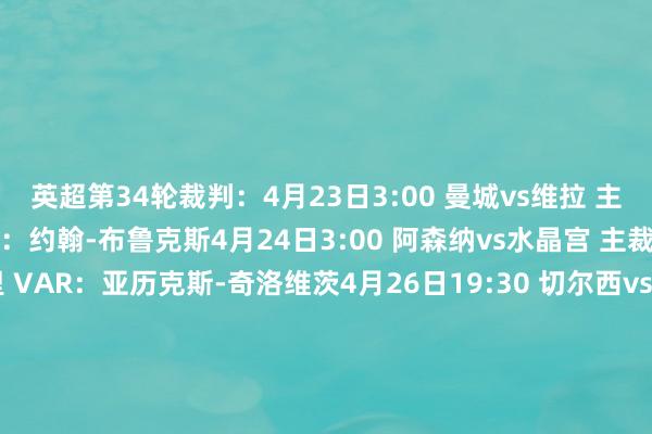 英超第34轮裁判：4月23日3:00 曼城vs维拉 主裁判：克雷格-鲍森 VAR：约翰-布鲁克斯4月24日3:00 阿森纳vs水晶宫 主裁判：迈克尔-索尔兹伯里 VAR：亚历克斯-奇洛维茨4月26日19:30 切尔西vs埃弗顿 主裁判：克里斯-卡瓦纳 VAR：斯图尔特-阿特维尔4月26日22:00 布莱顿vs西汉姆 主裁判：达伦-英格兰 VAR：保罗-蒂尔尼4月26日22:00 纽卡vs伊普斯维奇