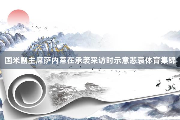 国米副主席萨内蒂在承袭采访时示意悲哀体育集锦