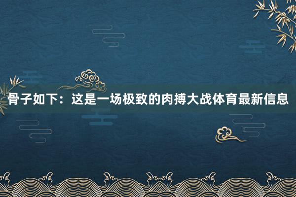 骨子如下：这是一场极致的肉搏大战体育最新信息