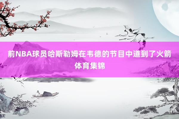 前NBA球员哈斯勒姆在韦德的节目中道到了火箭体育集锦