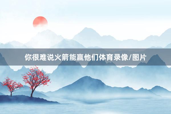 你很难说火箭能赢他们体育录像/图片
