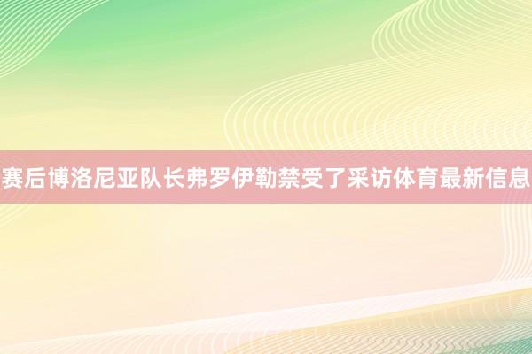 赛后博洛尼亚队长弗罗伊勒禁受了采访体育最新信息