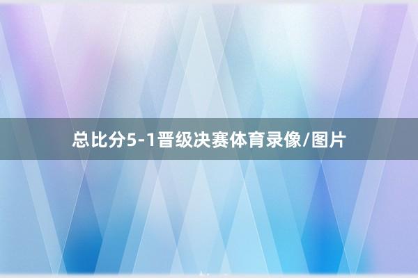 总比分5-1晋级决赛体育录像/图片
