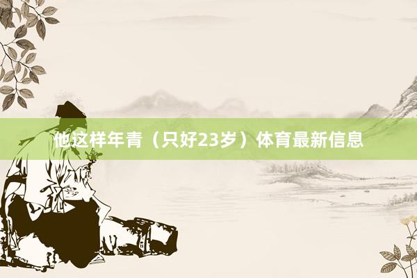 他这样年青（只好23岁）体育最新信息