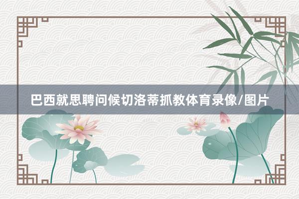 巴西就思聘问候切洛蒂抓教体育录像/图片