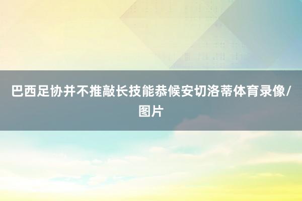 巴西足协并不推敲长技能恭候安切洛蒂体育录像/图片
