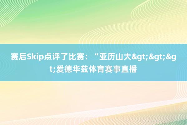 赛后Skip点评了比赛：“亚历山大>>>爱德华兹体育赛事直播