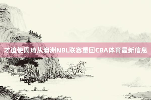 才迫使周琦从澳洲NBL联赛重回CBA体育最新信息