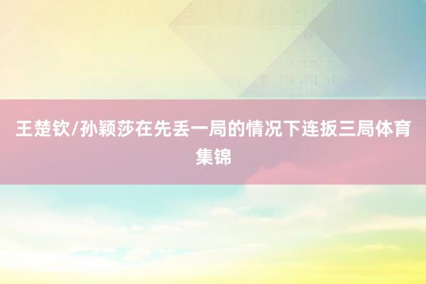 王楚钦/孙颖莎在先丢一局的情况下连扳三局体育集锦