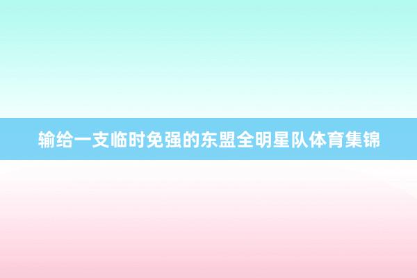 输给一支临时免强的东盟全明星队体育集锦