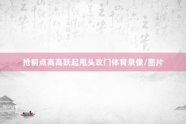 抢前点高高跃起甩头攻门体育录像/图片