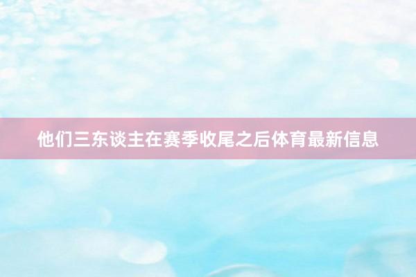 他们三东谈主在赛季收尾之后体育最新信息