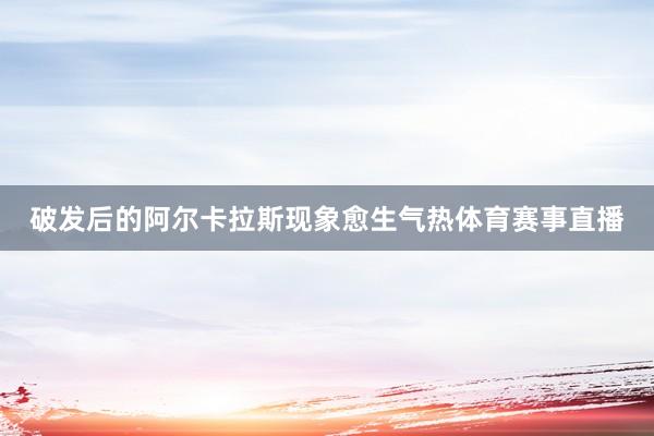破发后的阿尔卡拉斯现象愈生气热体育赛事直播