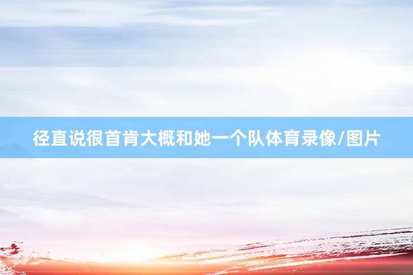径直说很首肯大概和她一个队体育录像/图片