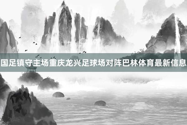 国足镇守主场重庆龙兴足球场对阵巴林体育最新信息