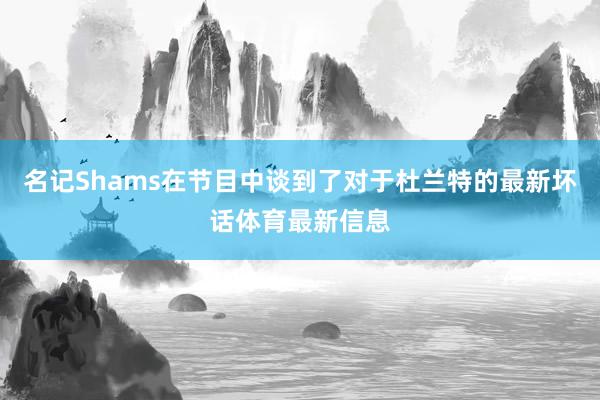 名记Shams在节目中谈到了对于杜兰特的最新坏话体育最新信息