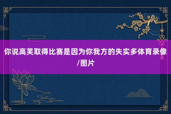 你说高芙取得比赛是因为你我方的失实多体育录像/图片