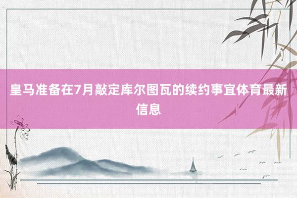 皇马准备在7月敲定库尔图瓦的续约事宜体育最新信息